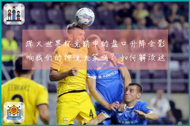 烽火世界杯竞猜中的盘口升降会影响我们的押注决策吗？如何解读这些变化？