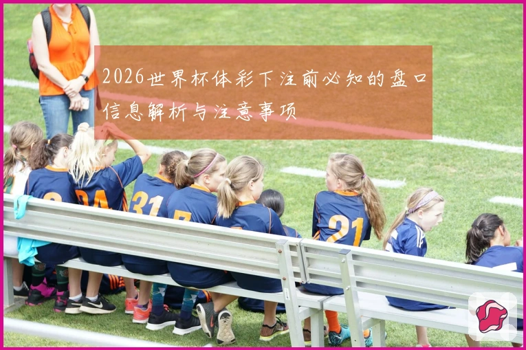 2026世界杯体彩下注前必知的盘口信息解析与注意事项