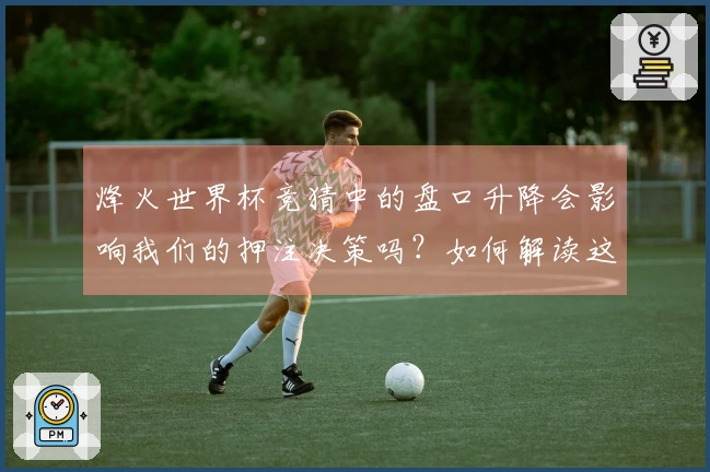 烽火世界杯竞猜中的盘口升降会影响我们的押注决策吗？如何解读这些变化？